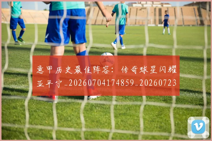 意甲历史最佳阵容：传奇球星闪耀亚平宁_20260704174859_20260723174822