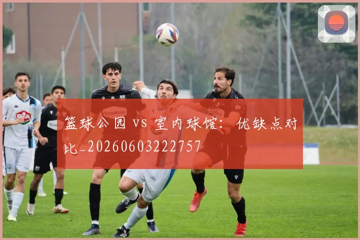 篮球公园 vs 室内球馆：优缺点对比_20260603222757