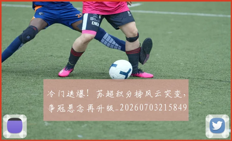 冷门迭爆！苏超积分榜风云突变，争冠悬念再升级_20260703215849