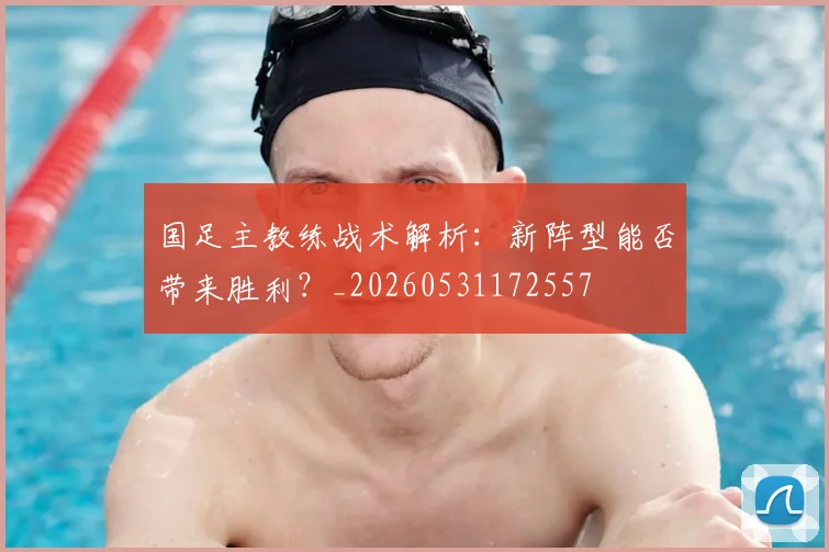 国足主教练战术解析：新阵型能否带来胜利？_20260531172557