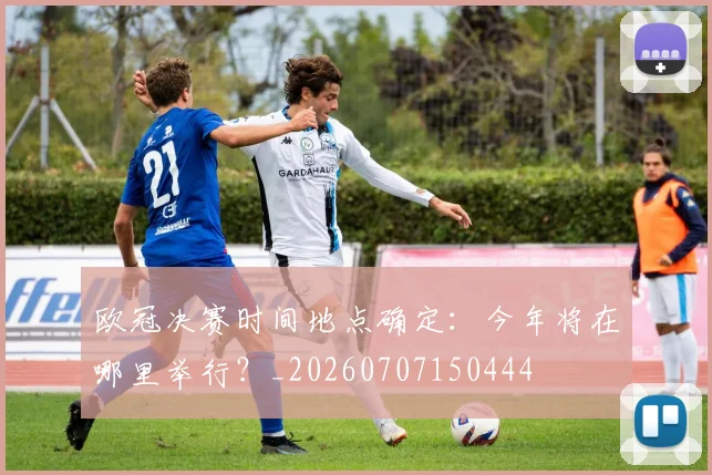 欧冠决赛时间地点确定：今年将在哪里举行？_20260707150444