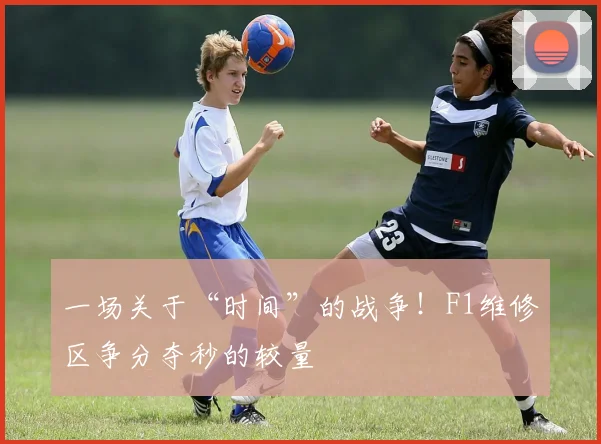一场关于“时间”的战争！F1维修区争分夺秒的较量